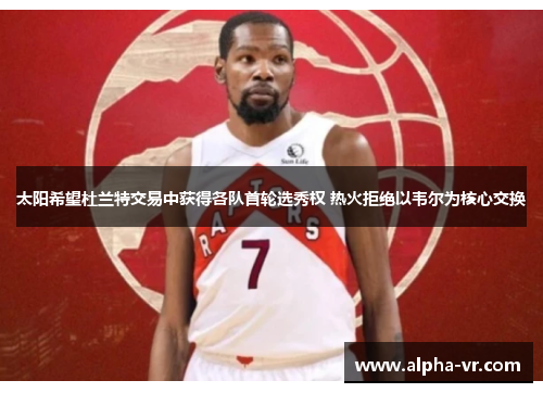 太阳希望杜兰特交易中获得各队首轮选秀权 热火拒绝以韦尔为核心交换