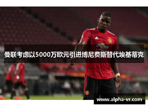 曼联考虑以5000万欧元引进博尼费斯替代埃基蒂克